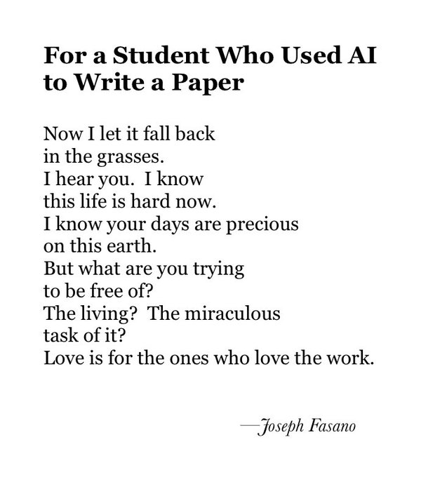 (image of a poem) For a Student Who Used AI to Write a Paper.
Now I let it fall back in the grasses. I hear you. I know this life is hard now. I know your days are precious on this earth. But what are you trying to be free of? The living? The miraculous task of it? Love is for the ones who love the work. (by Joseph Fasano)